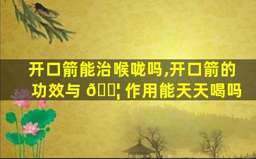 开口箭能治喉咙吗,开口箭的功效与 🐦 作用能天天喝吗